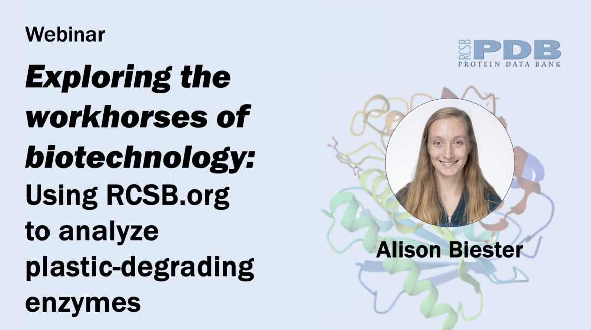 <I>Exploring the Workhorses of Biotechnology: Using RCSB.org to analyze plastic-degrading enzymes
<BR>
In this webinar, we demonstrate how to use RCSB PDB tools to explore structures of plastic-degrading enzymes. <BR>These tools and the underlying PDB data are critical for advancing the biotechnologies of plastic recycling. </I>